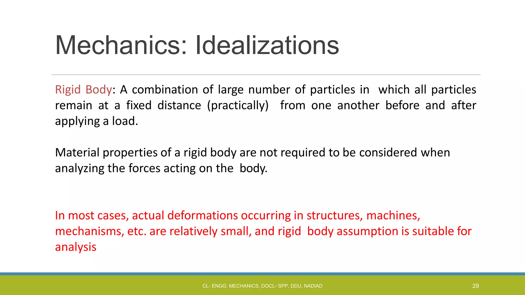 Mechanics: Idealizations
Rigid Body: A combination of large number of particles in which all particles
remain at a fixed distance (practically) from one another before and after
applying a load.
Material properties of a rigid body are not required to be considered when
analyzing the forces acting on the body.
In most cases, actual deformations occurring in structures, machines,
mechanisms, etc. are relatively small, and rigid body assumption is suitable for
analysis
CL- ENGG. MECHANICS, DOCL- SPP, DDU, NADIAD 29
 