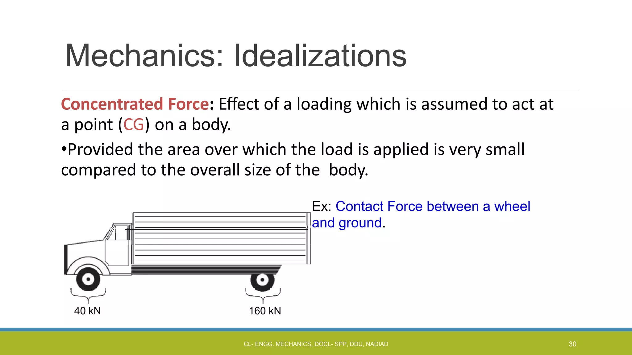 Mechanics: Idealizations
Concentrated Force: Effect of a loading which is assumed to act at
a point (CG) on a body.
•Provided the area over which the load is applied is very small
compared to the overall size of the body.
Ex: Contact Force between a wheel
and ground.
40 kN 160 kN
CL- ENGG. MECHANICS, DOCL- SPP, DDU, NADIAD 30
 