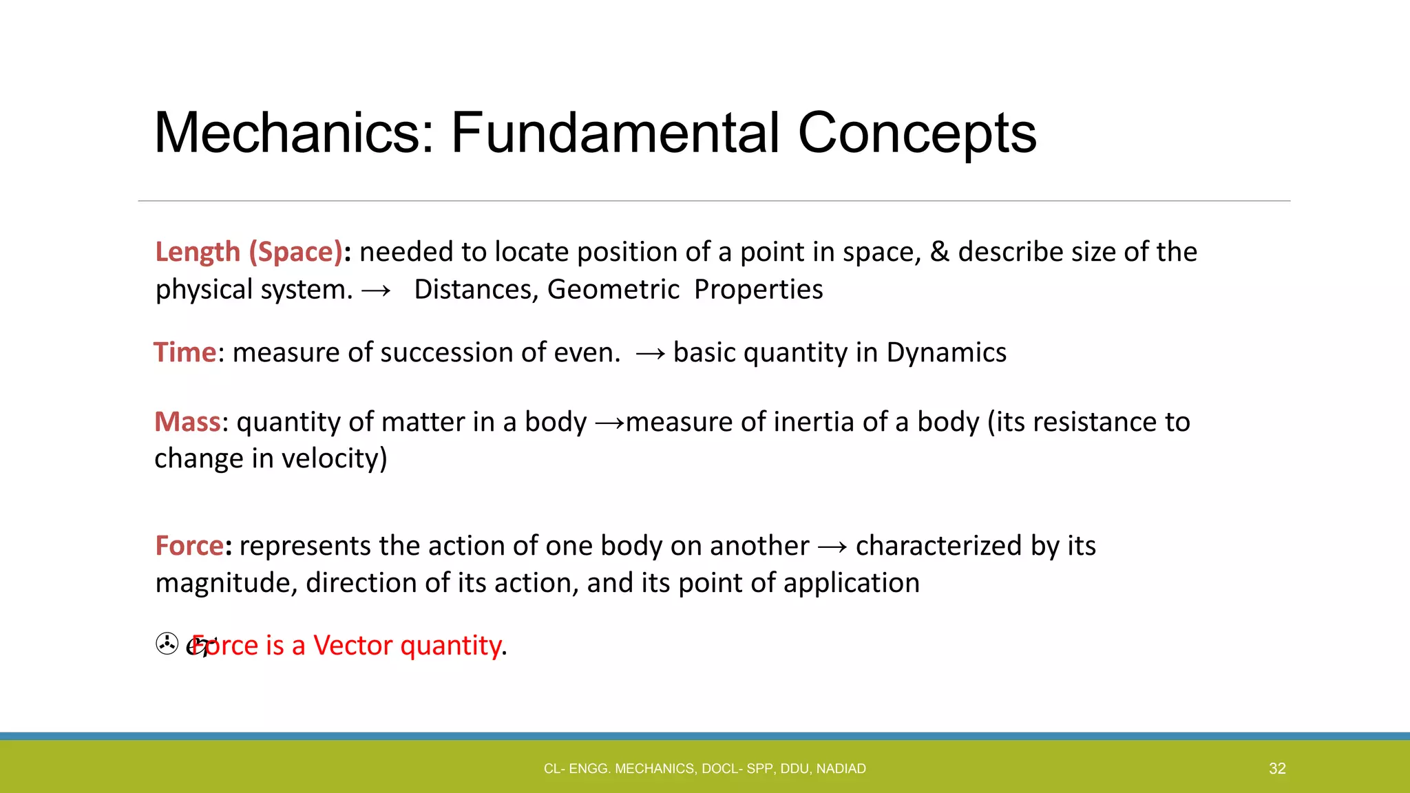 Mechanics: Fundamental Concepts
Length (Space): needed to locate position of a point in space, & describe size of the
physical system. → Distances, Geometric Properties
Time: measure of succession of even. → basic quantity in Dynamics
Mass: quantity of matter in a body →measure of inertia of a body (its resistance to
change in velocity)
Force: represents the action of one body on another → characterized by its
magnitude, direction of its action, and its point of application

Force is a Vector quantity.
CL- ENGG. MECHANICS, DOCL- SPP, DDU, NADIAD 32
 