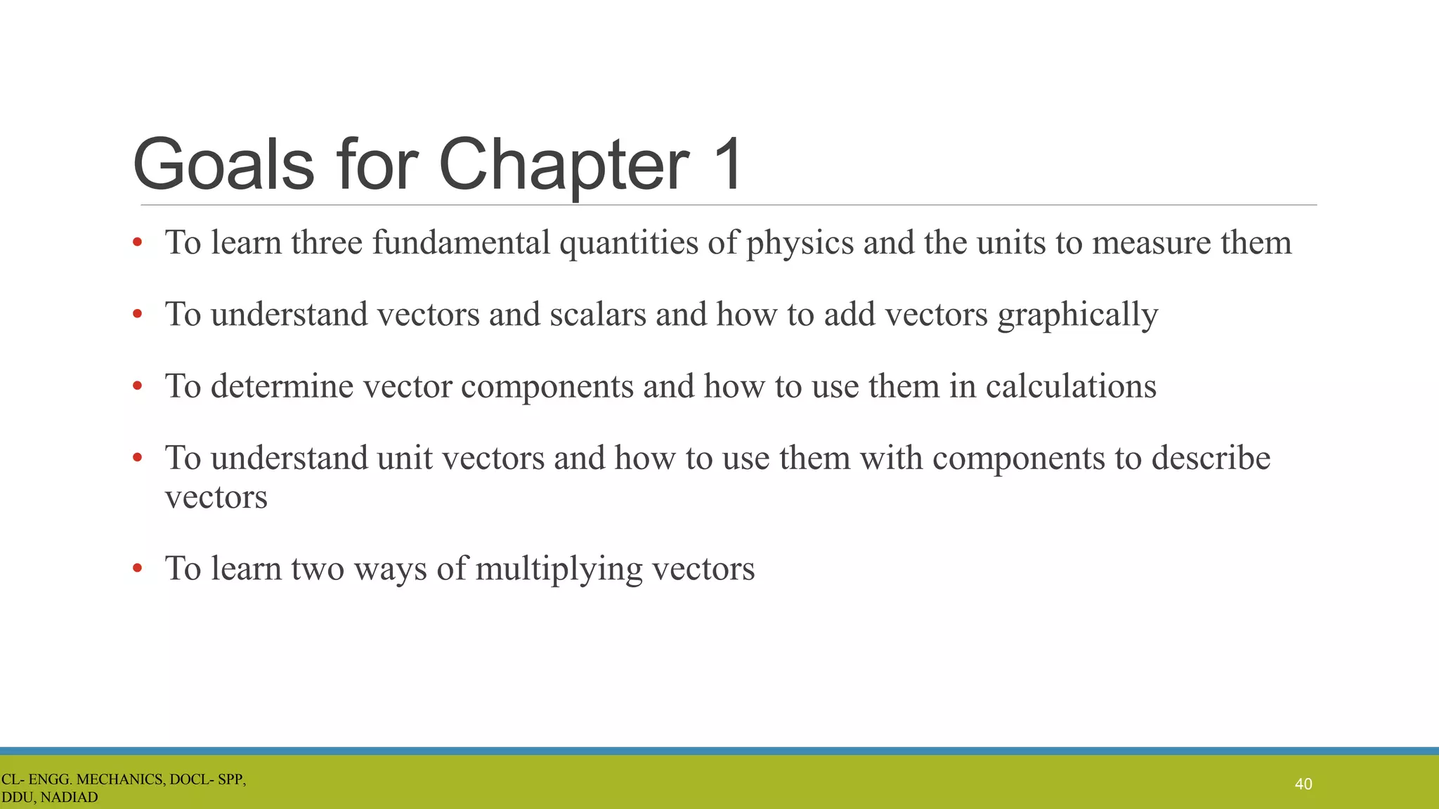Goals for Chapter 1
• To learn three fundamental quantities of physics and the units to measure them
• To understand vectors and scalars and how to add vectors graphically
• To determine vector components and how to use them in calculations
• To understand unit vectors and how to use them with components to describe
vectors
• To learn two ways of multiplying vectors
40
CL- ENGG. MECHANICS, DOCL- SPP,
DDU, NADIAD
 