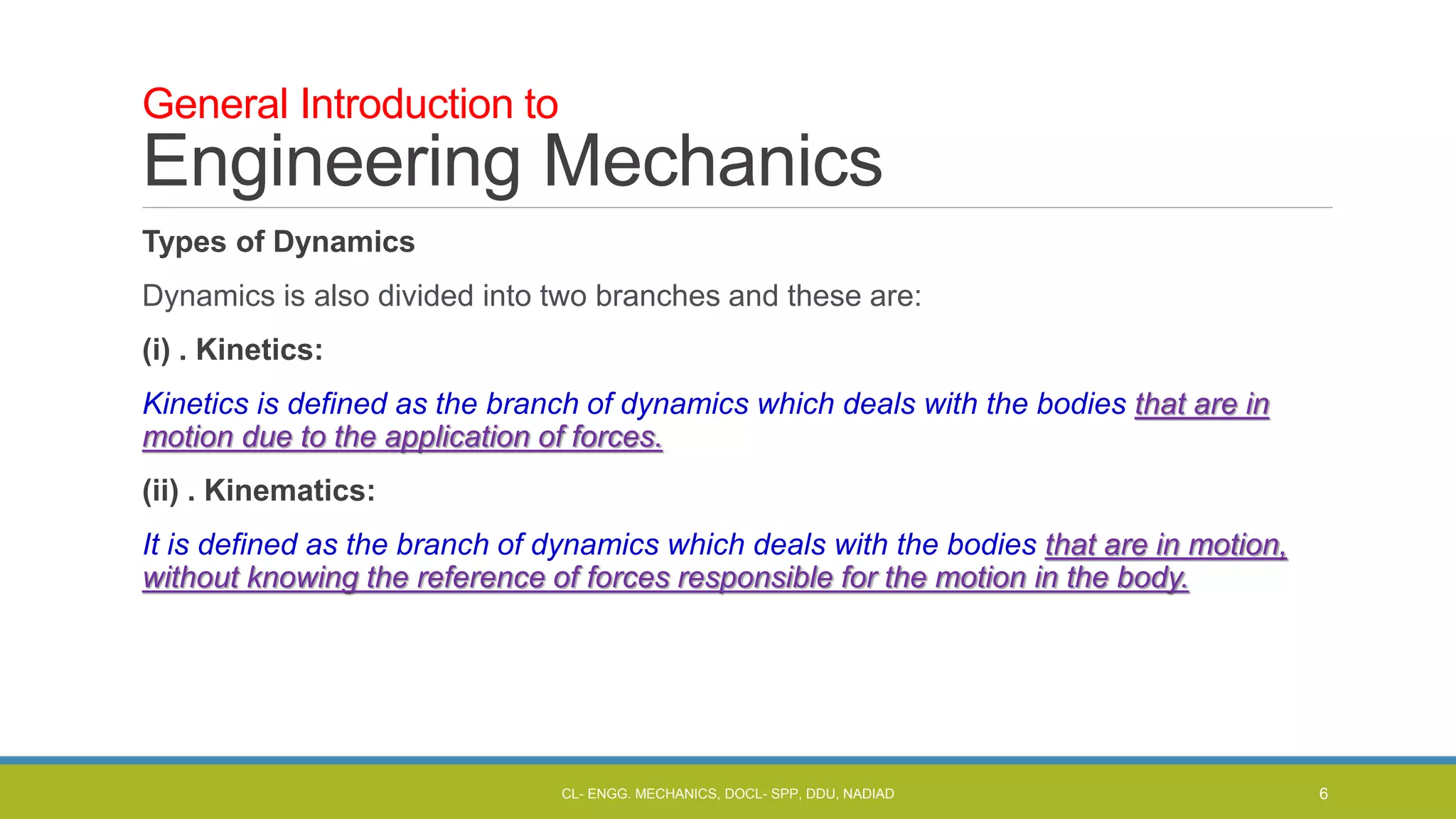 Types of Dynamics
Dynamics is also divided into two branches and these are:
(i) . Kinetics:
Kinetics is defined as the branch of dynamics which deals with the bodies that are in
motion due to the application of forces.
(ii) . Kinematics:
It is defined as the branch of dynamics which deals with the bodies that are in motion,
without knowing the reference of forces responsible for the motion in the body.
General Introduction to
Engineering Mechanics
CL- ENGG. MECHANICS, DOCL- SPP, DDU, NADIAD 6
 