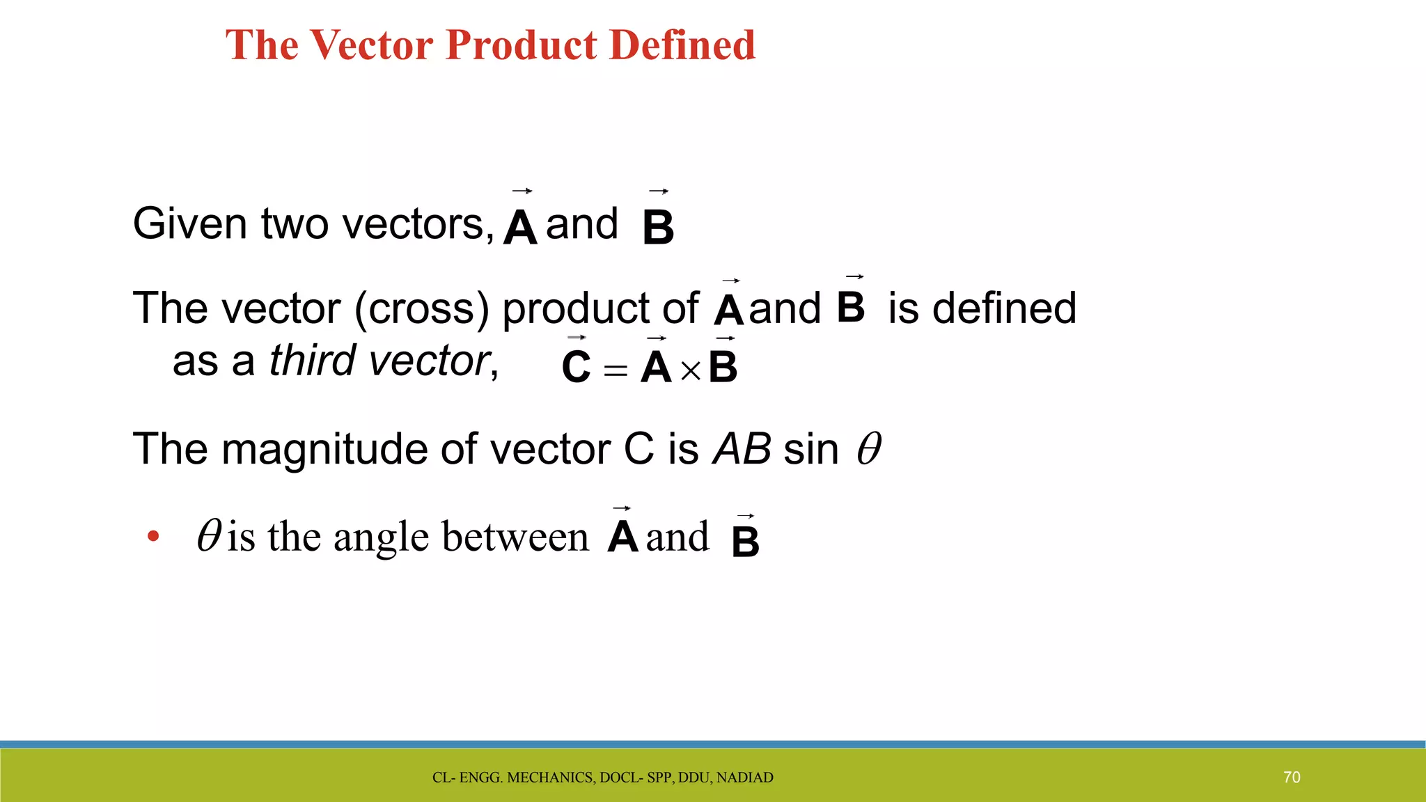 The Vector Product Defined
Given two vectors, A and B
The vector (cross) product of Aand B is defined
as a third vector,
The magnitude of vector C is AB sin 
•  is the angle between Aand B
C  A B
CL- ENGG. MECHANICS, DOCL- SPP, DDU, NADIAD 70
 