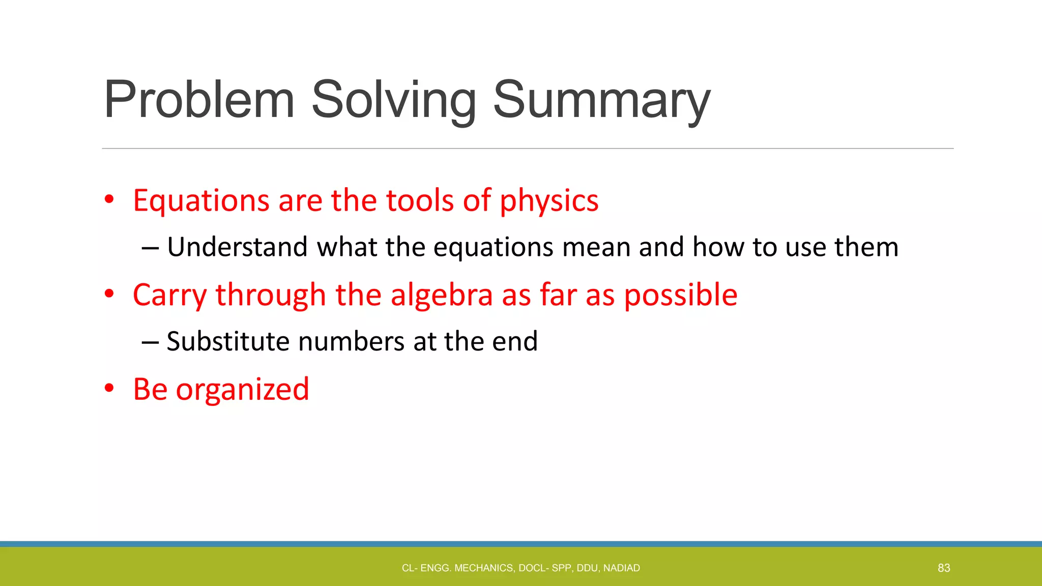 Problem Solving Summary
• Equations are the tools of physics
– Understand what the equations mean and how to use them
• Carry through the algebra as far as possible
– Substitute numbers at the end
• Be organized
CL- ENGG. MECHANICS, DOCL- SPP, DDU, NADIAD 83
 