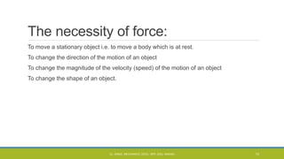 The necessity of force:
To move a stationary object i.e. to move a body which is at rest.
To change the direction of the motion of an object
To change the magnitude of the velocity (speed) of the motion of an object
To change the shape of an object.
CL- ENGG. MECHANICS, DOCL- SPP, DDU, NADIAD 15
 