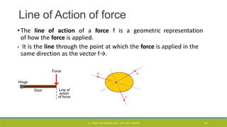 Line of Action of force
•The line of action of a force f is a geometric representation
of how the force is applied.
• It is the line through the point at which the force is applied in the
same direction as the vector f→.
CL- ENGG. MECHANICS, DOCL- SPP, DDU, NADIAD 18
 