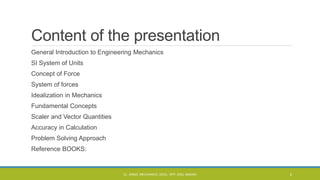 Content of the presentation
General Introduction to Engineering Mechanics
SI System of Units
Concept of Force
System of forces
Idealization in Mechanics
Fundamental Concepts
Scaler and Vector Quantities
Accuracy in Calculation
Problem Solving Approach
Reference BOOKS:
CL- ENGG. MECHANICS, DOCL- SPP, DDU, NADIAD 2
 