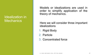 Idealization in
Mechanics
Models or idealizations are used in
order to simplify application of the
theory of mechanics.
Here we will consider three important
idealizations
1. Rigid Body
2. Particle
3. Concentrated force
CL- ENGG. MECHANICS, DOCL- SPP, DDU, NADIAD 27
 