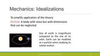 Mechanics: Idealizations
To simplify application of the theory
Particle: A body with mass but with dimensions
that can be neglected
Size of earth is insignificant
compared to the size of its
orbit. Earth can be modeled
as a particle when studying its
orbital motion
CL- ENGG. MECHANICS, DOCL- SPP, DDU, NADIAD 28
 