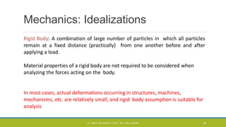 Mechanics: Idealizations
Rigid Body: A combination of large number of particles in which all particles
remain at a fixed distance (practically) from one another before and after
applying a load.
Material properties of a rigid body are not required to be considered when
analyzing the forces acting on the body.
In most cases, actual deformations occurring in structures, machines,
mechanisms, etc. are relatively small, and rigid body assumption is suitable for
analysis
CL- ENGG. MECHANICS, DOCL- SPP, DDU, NADIAD 29
 
