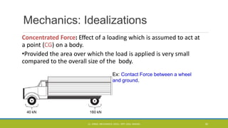 Mechanics: Idealizations
Concentrated Force: Effect of a loading which is assumed to act at
a point (CG) on a body.
•Provided the area over which the load is applied is very small
compared to the overall size of the body.
Ex: Contact Force between a wheel
and ground.
40 kN 160 kN
CL- ENGG. MECHANICS, DOCL- SPP, DDU, NADIAD 30
 