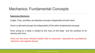 Mechanics: Fundamental Concepts
Newtonian Mechanics
Length, Time, and Mass are absolute concepts independent of each other
Force is a derived concept not independent of the other fundamental concepts.
Force acting on a body is related to the mass of the body and the variation of its
velocity with time.
Force can also occur between bodies that are physically separated (Ex: gravitational,
electrical, and magnetic forces)
CL- ENGG. MECHANICS, DOCL- SPP, DDU, NADIAD 33
 