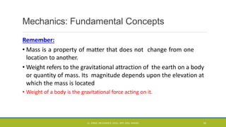 Mechanics: Fundamental Concepts
Remember:
• Mass is a property of matter that does not change from one
location to another.
• Weight refers to the gravitational attraction of the earth on a body
or quantity of mass. Its magnitude depends upon the elevation at
which the mass is located
• Weight of a body is the gravitational force acting on it.
CL- ENGG. MECHANICS, DOCL- SPP, DDU, NADIAD 34
 