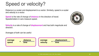 Speed or velocity?
Distance is a scalar and displacement is a vector. Similarly, speed is a scalar
and velocity is a vector.
Speed is the rate of change of distance in the direction of travel.
Speedometers in cars measure speed.
Velocity is a rate of change of displacement and has both magnitude and
direction.
average
speed
average
velocity
Averages of both can be useful:
distance
time
displacement
time
= =
CL- ENGG. MECHANICS, DOCL- SPP, DDU, NADIAD 38
 