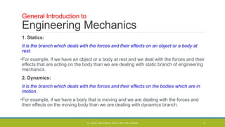 1. Statics:
It is the branch which deals with the forces and their effects on an object or a body at
rest.
•For example, if we have an object or a body at rest and we deal with the forces and their
effects that are acting on the body than we are dealing with static branch of engineering
mechanics.
2. Dynamics:
It is the branch which deals with the forces and their effects on the bodies which are in
motion.
•For example, if we have a body that is moving and we are dealing with the forces and
their effects on the moving body than we are dealing with dynamics branch.
General Introduction to
Engineering Mechanics
CL- ENGG. MECHANICS, DOCL- SPP, DDU, NADIAD 5
 