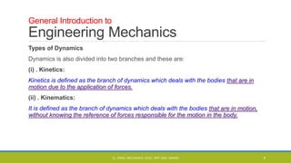 Types of Dynamics
Dynamics is also divided into two branches and these are:
(i) . Kinetics:
Kinetics is defined as the branch of dynamics which deals with the bodies that are in
motion due to the application of forces.
(ii) . Kinematics:
It is defined as the branch of dynamics which deals with the bodies that are in motion,
without knowing the reference of forces responsible for the motion in the body.
General Introduction to
Engineering Mechanics
CL- ENGG. MECHANICS, DOCL- SPP, DDU, NADIAD 6
 
