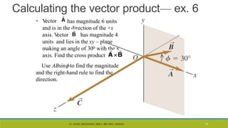 CL- ENGG. MECHANICS, DOCL- SPP, DDU, NADIAD
Calculating the vector product— ex. 6
• V
ector has magnitude 6 units
and is in the direction of the +x
axis. V
ector has magnitude 4
units and lies in the xy – plane
making an angle of 300 with the x
axis. Find the cross product
Use ABsin to find the magnitude
and the right-hand rule to find the
direction.
75
 