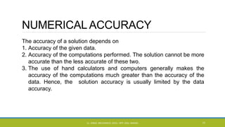 NUMERICAL ACCURACY
The accuracy of a solution depends on
1. Accuracy of the given data.
2. Accuracy of the computations performed. The solution cannot be more
accurate than the less accurate of these two.
3. The use of hand calculators and computers generally makes the
accuracy of the computations much greater than the accuracy of the
data. Hence, the solution accuracy is usually limited by the data
accuracy.
CL- ENGG. MECHANICS, DOCL- SPP, DDU, NADIAD 77
 