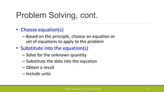 Problem Solving, cont.
• Choose equation(s)
– Based on the principle, choose an equation or
set of equations to apply to the problem
• Substitute into the equation(s)
– Solve for the unknown quantity
– Substitute the data into the equation
– Obtain a result
– Include units
CL- ENGG. MECHANICS, DOCL- SPP, DDU, NADIAD 81
 
