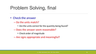 Problem Solving, final
• Check the answer
– Do the units match?
• Are the units correct for the quantity being found?
– Does the answer seem reasonable?
• Check order of magnitude
– Are signs appropriate and meaningful?
CL- ENGG. MECHANICS, DOCL- SPP, DDU, NADIAD 82
 
