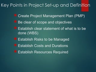 Key Points in Project Set-up and Definition
 Create Project Management Plan (PMP)
 Be clear of scope and objectives
 Establish clear statement of what is to be
done (WBS)
 Establish Risks to be Managed
 Establish Costs and Durations
 Establish Resources Required
 