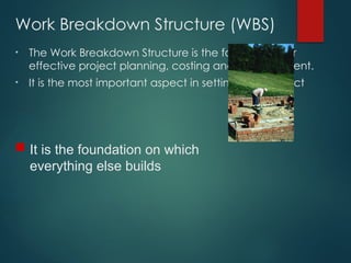Work Breakdown Structure (WBS)
• The Work Breakdown Structure is the foundation for
effective project planning, costing and management.
• It is the most important aspect in setting-up a Project
 It is the foundation on which
everything else builds
 