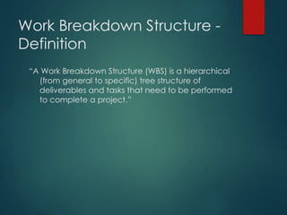 Work Breakdown Structure -
Definition
“A Work Breakdown Structure (WBS) is a hierarchical
(from general to specific) tree structure of
deliverables and tasks that need to be performed
to complete a project.”
 