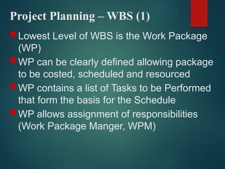 Project Planning – WBS (1)
 Lowest Level of WBS is the Work Package
(WP)
 WP can be clearly defined allowing package
to be costed, scheduled and resourced
 WP contains a list of Tasks to be Performed
that form the basis for the Schedule
 WP allows assignment of responsibilities
(Work Package Manger, WPM)
 