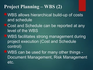 Project Planning – WBS (2)
 WBS allows hierarchical build-up of costs
and schedule
 Cost and Schedule can be reported at any
level of the WBS
 WBS facilitates strong management during
project execution (Cost and Schedule
control)
 WBS can be used for many other things -
Document Management, Risk Management
etc.
 