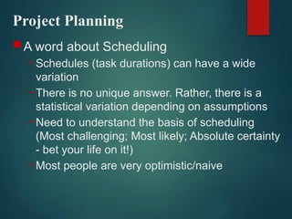 Project Planning
 A word about Scheduling
– Schedules (task durations) can have a wide
variation
– There is no unique answer. Rather, there is a
statistical variation depending on assumptions
– Need to understand the basis of scheduling
(Most challenging; Most likely; Absolute certainty
- bet your life on it!)
– Most people are very optimistic/naive
 
