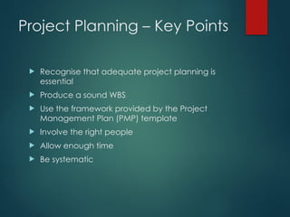 Project Planning – Key Points
 Recognise that adequate project planning is
essential
 Produce a sound WBS
 Use the framework provided by the Project
Management Plan (PMP) template
 Involve the right people
 Allow enough time
 Be systematic
 
