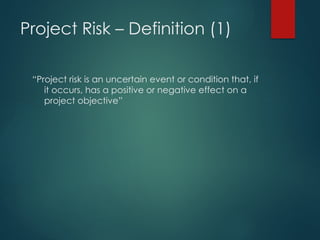 Project Risk – Definition (1)
“Project risk is an uncertain event or condition that, if
it occurs, has a positive or negative effect on a
project objective”
 