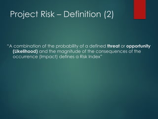 Project Risk – Definition (2)
“A combination of the probability of a defined threat or opportunity
(Likelihood) and the magnitude of the consequences of the
occurrence (Impact) defines a Risk Index”
 