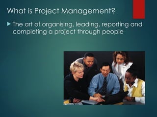 What is Project Management?
 The art of organising, leading, reporting and
completing a project through people
 
