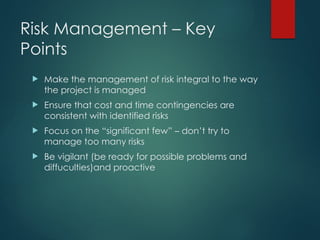 Risk Management – Key
Points
 Make the management of risk integral to the way
the project is managed
 Ensure that cost and time contingencies are
consistent with identified risks
 Focus on the “significant few” – don’t try to
manage too many risks
 Be vigilant (be ready for possible problems and
diffuculties)and proactive
 