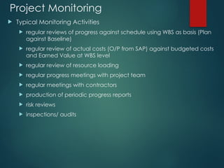 Project Monitoring
 Typical Monitoring Activities
 regular reviews of progress against schedule using WBS as basis (Plan
against Baseline)
 regular review of actual costs (O/P from SAP) against budgeted costs
and Earned Value at WBS level
 regular review of resource loading
 regular progress meetings with project team
 regular meetings with contractors
 production of periodic progress reports
 risk reviews
 inspections/ audits
 