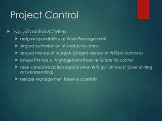Project Control
 Typical Control Activities
 assign responsibilities at Work Package level
 staged authorisation of work to be done
 staged release of budgets (staged release of WBS(e) numbers)
 ensure PM has a ‘Management Reserve’ under his control
 seek corrective action reports when WPs go ‘off track’ (overrunning
or overspending)
 release Management Reserve carefully
 