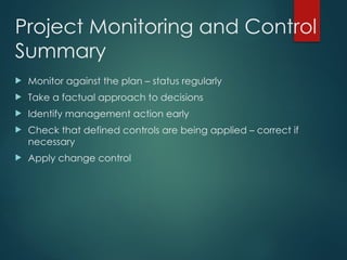 Project Monitoring and Control
Summary
 Monitor against the plan – status regularly
 Take a factual approach to decisions
 Identify management action early
 Check that defined controls are being applied – correct if
necessary
 Apply change control
 