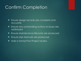 Confirm Completion
 Ensure design records are complete and
accurate
 Ensure any outstanding actions or issues are
addressed
 Ensure Maintenance Records are produced
 Ensure User Manuals are produced
 Hold a formal Post Project review
 