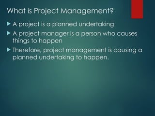 What is Project Management?
 A project is a planned undertaking
 A project manager is a person who causes
things to happen
 Therefore, project management is causing a
planned undertaking to happen.
 