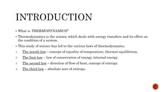  What is THERMODYNAMICS?
 Thermodynamics is the science which deals with energy transfers and its effect on
the condition of a system.
 This study of science has led to the various laws of thermodynamics.
1. The zeroth law – concept of equality of temperature, thermal equilibrium.
2. The first law – law of conservation of energy, internal energy.
3. The second law – direction of flow of heat, concept of entropy.
4. The third law – absolute zero of entropy.
 