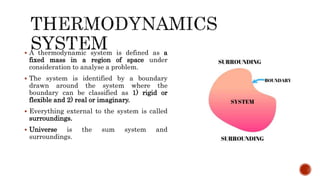  A thermodynamic system is defined as a
fixed mass in a region of space under
consideration to analyse a problem.
 The system is identified by a boundary
drawn around the system where the
boundary can be classified as 1) rigid or
flexible and 2) real or imaginary.
 Everything external to the system is called
surroundings.
 Universe is the sum system and
surroundings.
 