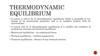  A system is said to be in thermodynamic equilibrium which is incapable of any
change of its macroscopic properties and is in complete balance with its
surroundings.
 A system will be in thermodynamic equilibrium if it satisfies the condition of
mechanical, thermal and chemical equilibrium.
 Mechanical equilibrium – no unbalanced forces
 Thermal equilibrium – uniform temperature
 Chemical equilibrium – absence of any chemical reaction
 