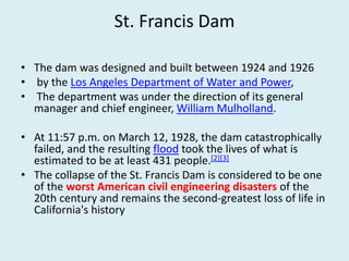 St. Francis Dam
• The dam was designed and built between 1924 and 1926
• by the Los Angeles Department of Water and Power,
• The department was under the direction of its general
manager and chief engineer, William Mulholland.
• At 11:57 p.m. on March 12, 1928, the dam catastrophically
failed, and the resulting flood took the lives of what is
estimated to be at least 431 people.[2][3]
• The collapse of the St. Francis Dam is considered to be one
of the worst American civil engineering disasters of the
20th century and remains the second-greatest loss of life in
California's history
 