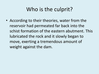 Who is the culprit?
• According to their theories, water from the
reservoir had permeated far back into the
schist formation of the eastern abutment. This
lubricated the rock and it slowly began to
move, exerting a tremendous amount of
weight against the dam.
 