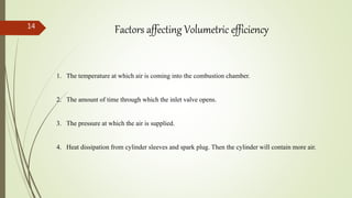 14
Factors affecting Volumetric efficiency
1. The temperature at which air is coming into the combustion chamber.
2. The amount of time through which the inlet valve opens.
3. The pressure at which the air is supplied.
4. Heat dissipation from cylinder sleeves and spark plug. Then the cylinder will contain more air.
 