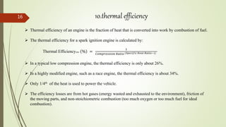 16 10.thermal efficiency
 Thermal efficiency of an engine is the fraction of heat that is converted into work by combustion of fuel.
 The thermal efficiency for a spark ignition engine is calculated by:
Thermal Efficiencyotto % =
1
𝐶𝑜𝑚𝑝𝑟𝑒𝑠𝑠𝑖𝑜𝑛 𝑅𝑎𝑡𝑖𝑜 (𝑆𝑝𝑒𝑐𝑖𝑓𝑖𝑐 𝐻𝑒𝑎𝑡 𝑅𝑎𝑡𝑖𝑜−1)
 In a typical low compression engine, the thermal efficiency is only about 26%.
 In a highly modified engine, such as a race engine, the thermal efficiency is about 34%.
 Only 1/4th of the heat is used to power the vehicle.
 The efficiency losses are from hot gases (energy wasted and exhausted to the environment), friction of
the moving parts, and non-stoichiometric combustion (too much oxygen or too much fuel for ideal
combustion).
 