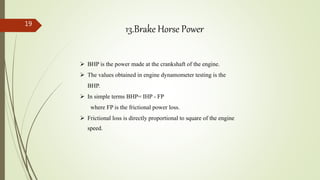 19
 BHP is the power made at the crankshaft of the engine.
 The values obtained in engine dynamometer testing is the
BHP.
 In simple terms BHP= IHP - FP
where FP is the frictional power loss.
 Frictional loss is directly proportional to square of the engine
speed.
13.Brake Horse Power
 