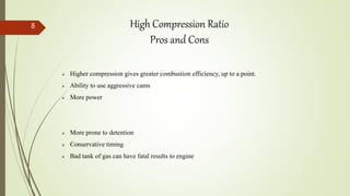  Higher compression gives greater combustion efficiency, up to a point.
 Ability to use aggressive cams
 More power
 More prone to detention
 Conservative timing
 Bad tank of gas can have fatal results to engine
High Compression Ratio
Pros and Cons
8
 