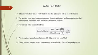  The amount of air mixed with the fuel into the cylinder is called as air-fuel ratio.
 The air-fuel ratio is an important measure for anti-pollution, performance-tuning, fuel
consumption, emissions and hardware protection reasons.
 The air-fuel ratio is calculated via:
 Petrol engines typically run between 12-18kg of air per kg of fuel.
 Diesel engines operate over a greater range, typically 18 – 70kg of air per kg of fuel.
6.Air Fuel Ratio9
 