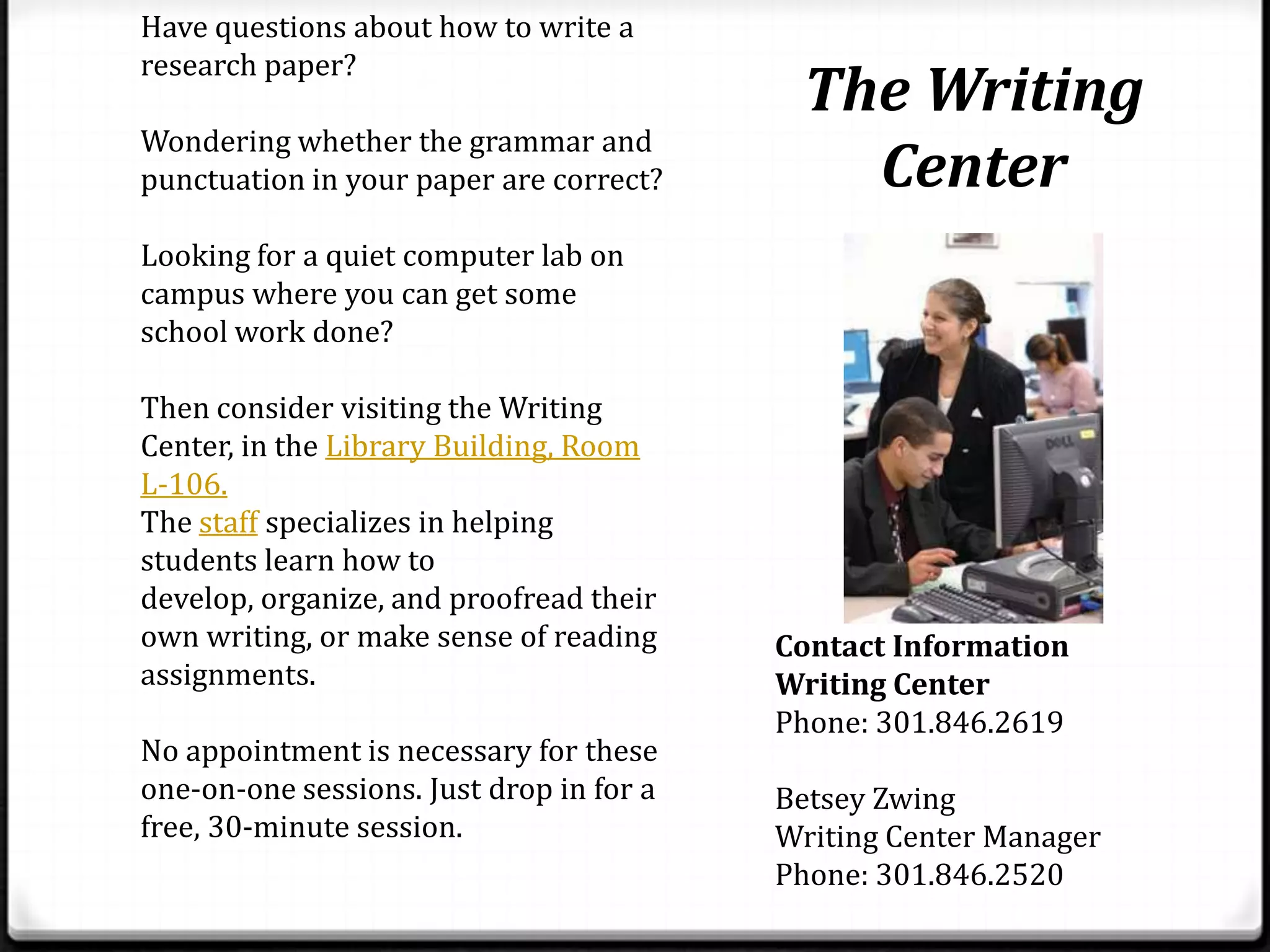 Have questions about how to write a
research paper?
                                           The Writing
Wondering whether the grammar and
punctuation in your paper are correct?       Center
Looking for a quiet computer lab on
campus where you can get some
school work done?

Then consider visiting the Writing
Center, in the Library Building, Room
L-106.
The staff specializes in helping
students learn how to
develop, organize, and proofread their
own writing, or make sense of reading     Contact Information
assignments.                              Writing Center
                                          Phone: 301.846.2619
No appointment is necessary for these
one-on-one sessions. Just drop in for a   Betsey Zwing
free, 30-minute session.                  Writing Center Manager
                                          Phone: 301.846.2520
 